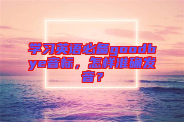 學(xué)習(xí)英語必備goodbye音標(biāo)，怎樣準(zhǔn)確發(fā)音？