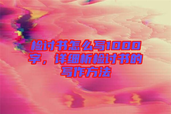 檢討書怎么寫1000字，詳細析檢討書的寫作方法