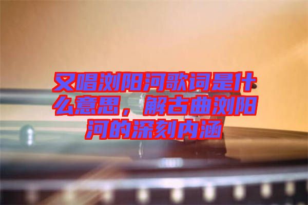 又唱瀏陽河歌詞是什么意思，解古曲瀏陽河的深刻內(nèi)涵