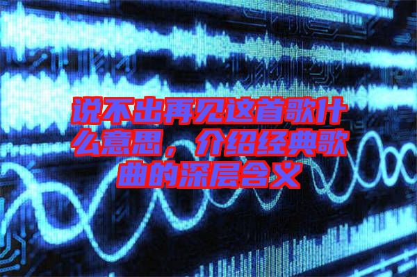 說不出再見這首歌什么意思，介紹經典歌曲的深層含義