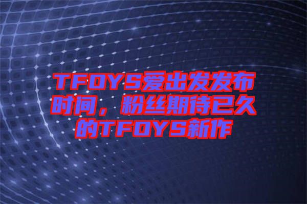 TFOYS愛出發(fā)發(fā)布時(shí)間，粉絲期待已久的TFOYS新作