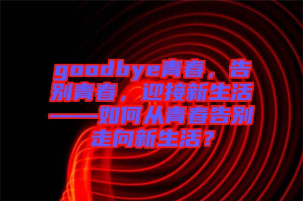 goodbye青春，告別青春，迎接新生活——如何從青春告別走向新生活？