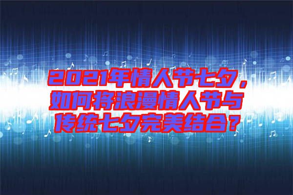 2021年情人節(jié)七夕，如何將浪漫情人節(jié)與傳統(tǒng)七夕完美結(jié)合？