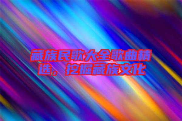 藏族民歌大全歌曲精選，挖掘藏族文化