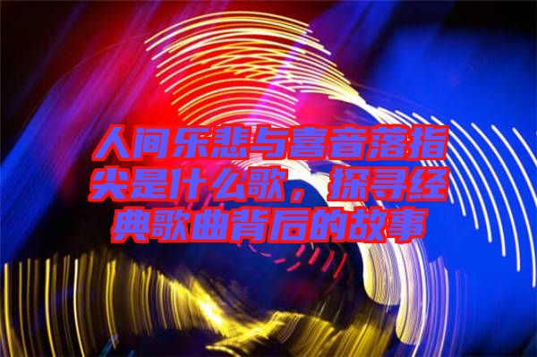 人間樂悲與喜音落指尖是什么歌，探尋經(jīng)典歌曲背后的故事