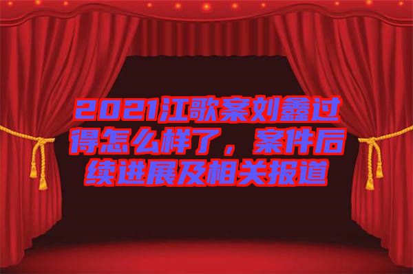 2021江歌案劉鑫過得怎么樣了，案件后續(xù)進(jìn)展及相關(guān)報道