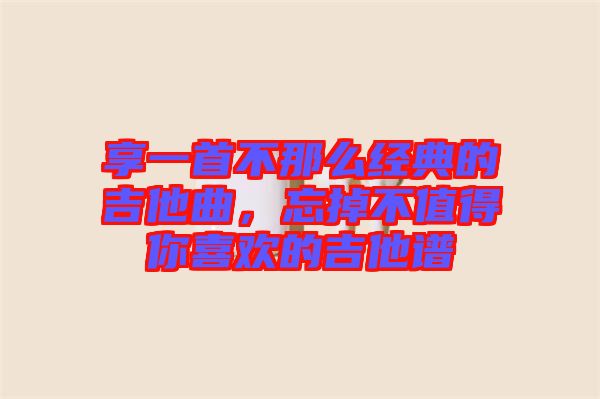 享一首不那么經(jīng)典的吉他曲，忘掉不值得你喜歡的吉他譜