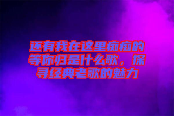 還有我在這里癡癡的等你歸是什么歌，探尋經(jīng)典老歌的魅力