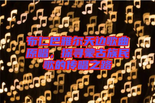 布仁巴雅爾天邊歌曲原唱，探尋蒙古族民歌的傳唱之路