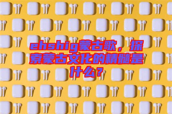 ehshig蒙古歌，探索蒙古文化的精髓是什么？