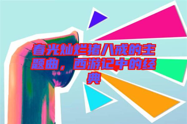 春光燦爛豬八戒的主題曲，西游記中的經典