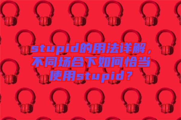 stupid的用法詳解，不同場合下如何恰當(dāng)使用stupid？