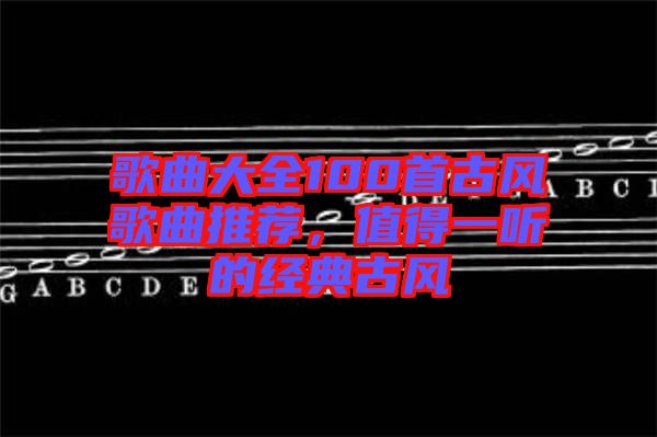 歌曲大全100首古風(fēng)歌曲推薦，值得一聽的經(jīng)典古風(fēng)