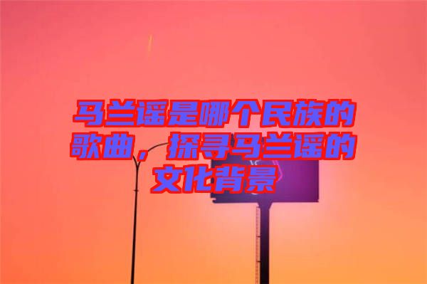 馬蘭謠是哪個民族的歌曲，探尋馬蘭謠的文化背景