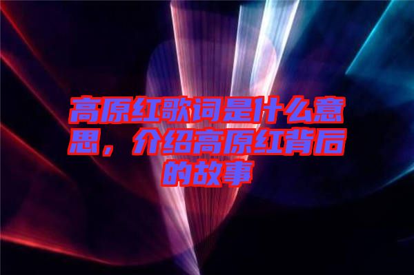 高原紅歌詞是什么意思，介紹高原紅背后的故事