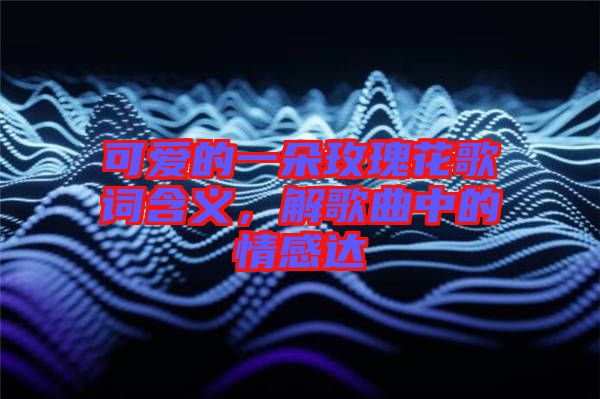 可愛的一朵玫瑰花歌詞含義，解歌曲中的情感達