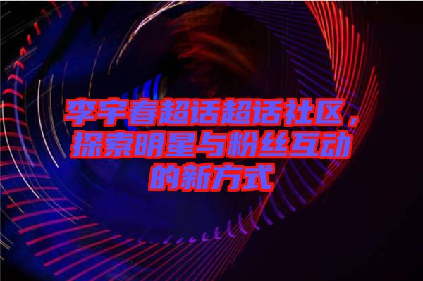 李宇春超話超話社區(qū)，探索明星與粉絲互動的新方式