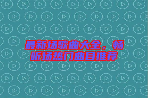 最新場歌曲大全，暢聽場熱門曲目推薦