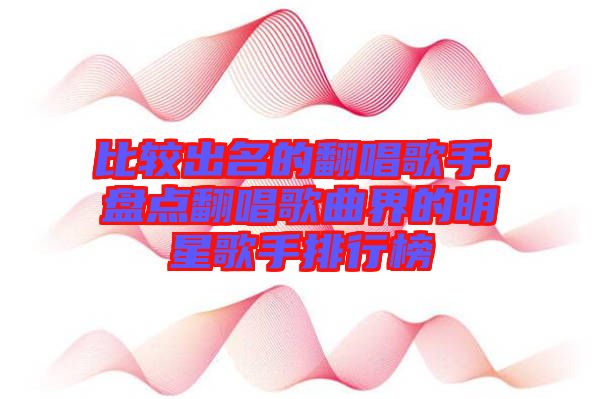 比較出名的翻唱歌手，盤(pán)點(diǎn)翻唱歌曲界的明星歌手排行榜