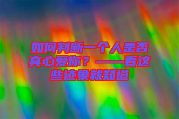 如何判斷一個人是否真心愛你？——看這些跡象就知道