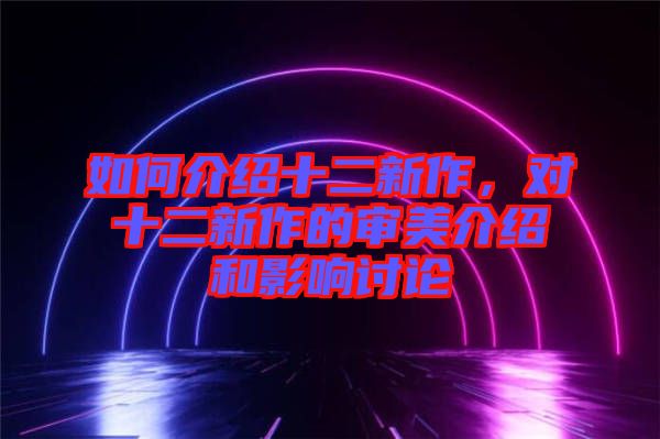 如何介紹十二新作，對(duì)十二新作的審美介紹和影響討論