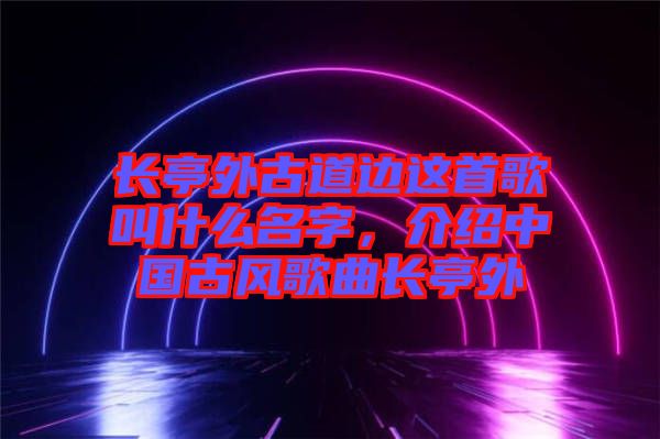 長(zhǎng)亭外古道邊這首歌叫什么名字，介紹中國(guó)古風(fēng)歌曲長(zhǎng)亭外