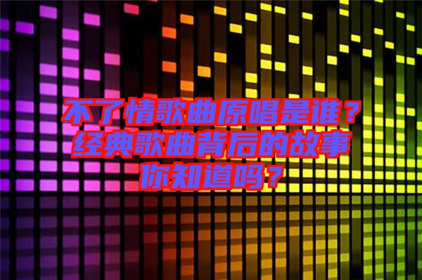 不了情歌曲原唱是誰？經(jīng)典歌曲背后的故事你知道嗎？