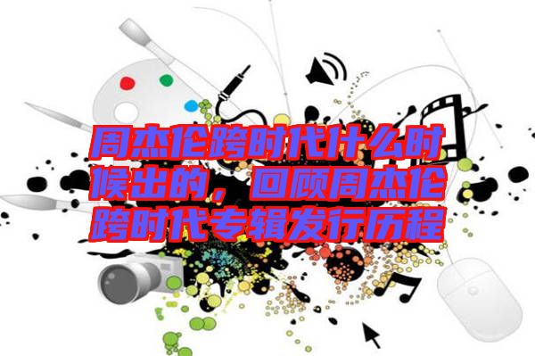 周杰倫跨時(shí)代什么時(shí)候出的，回顧周杰倫跨時(shí)代專輯發(fā)行歷程