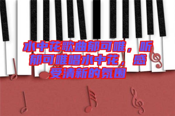 水中花歌曲郁可唯，聽郁可唯唱水中花，感受清新的氛圍