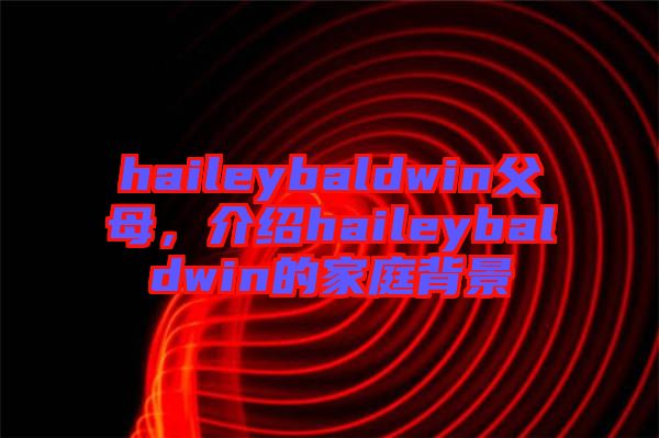 haileybaldwin父母，介紹haileybaldwin的家庭背景