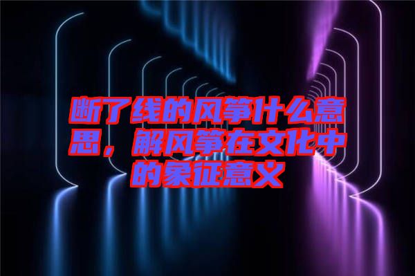 斷了線的風箏什么意思，解風箏在文化中的象征意義