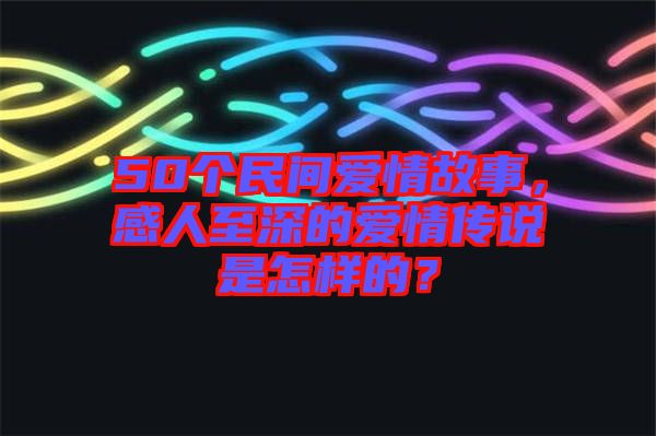 50個(gè)民間愛(ài)情故事，感人至深的愛(ài)情傳說(shuō)是怎樣的？