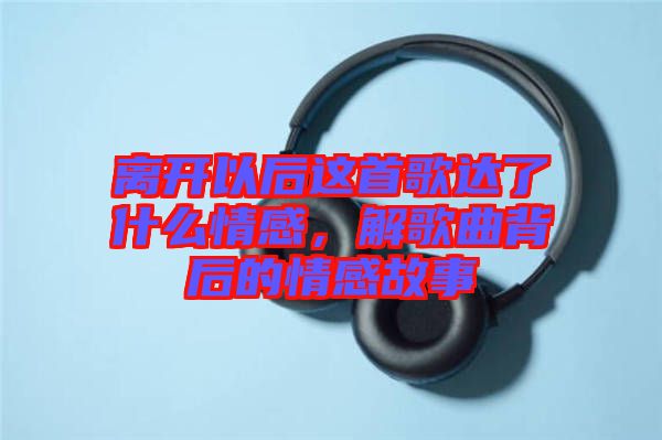 離開(kāi)以后這首歌達(dá)了什么情感，解歌曲背后的情感故事