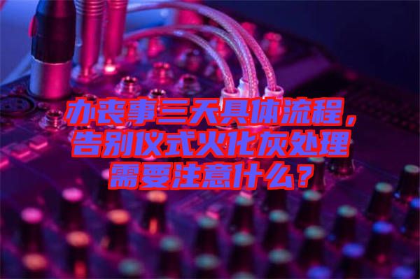 辦喪事三天具體流程，告別儀式火化灰處理需要注意什么？