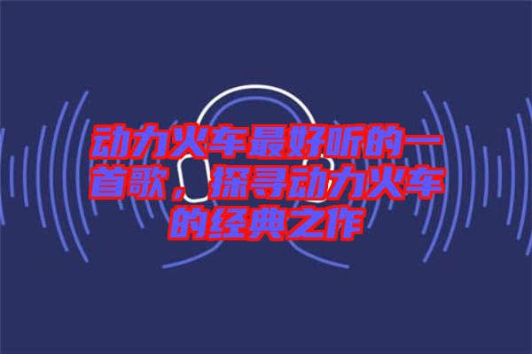 動力火車最好聽的一首歌，探尋動力火車的經(jīng)典之作