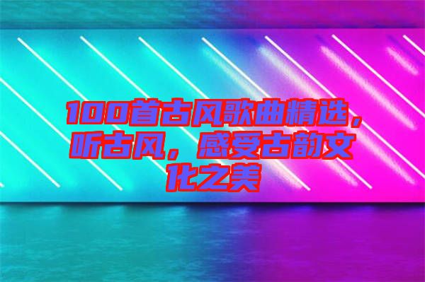 100首古風歌曲精選，聽古風，感受古韻文化之美