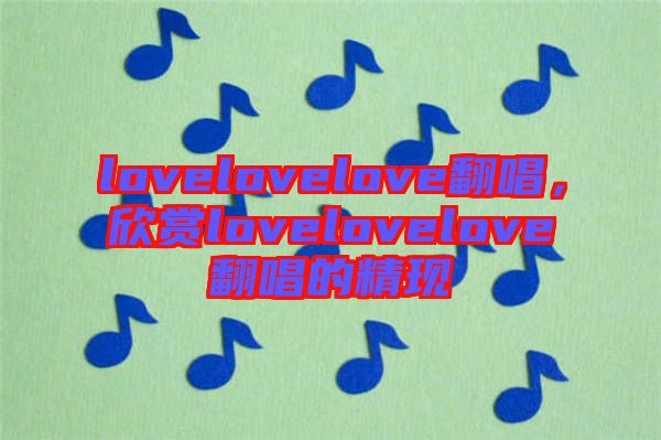 lovelovelove翻唱，欣賞lovelovelove翻唱的精現(xiàn)