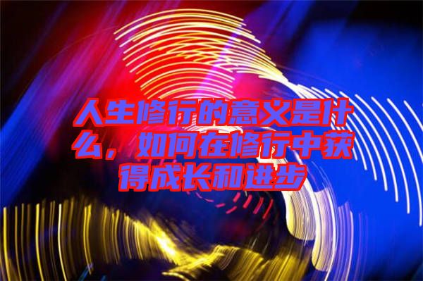 人生修行的意義是什么，如何在修行中獲得成長(zhǎng)和進(jìn)步