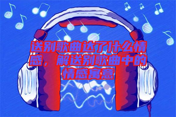 送別歌曲達了什么情感，解送別歌曲中的情感寓意