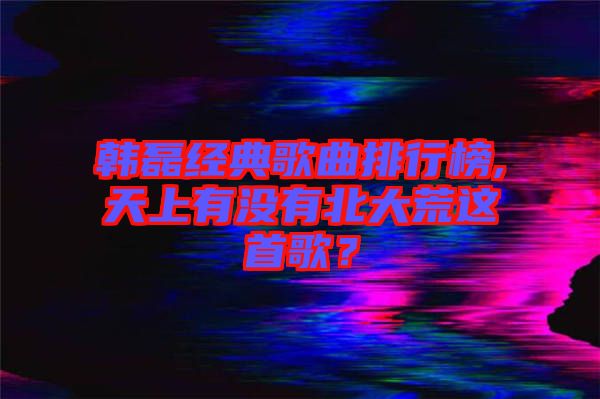 韓磊經(jīng)典歌曲排行榜,天上有沒有北大荒這首歌？