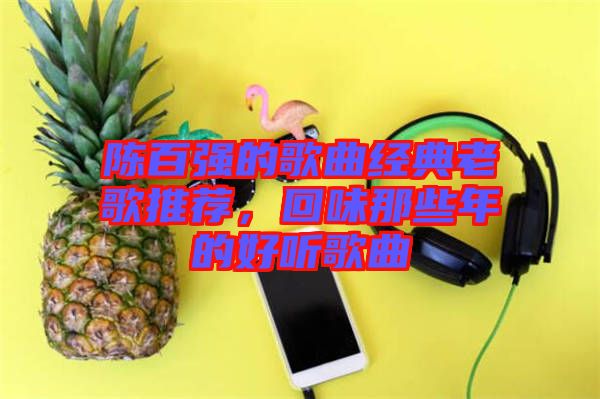 陳百?gòu)?qiáng)的歌曲經(jīng)典老歌推薦，回味那些年的好聽歌曲