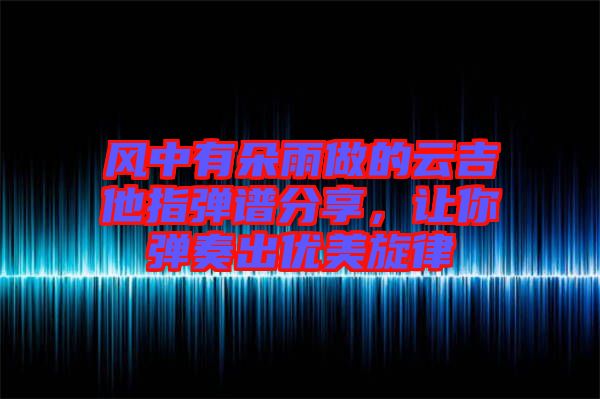 風(fēng)中有朵雨做的云吉他指彈譜分享，讓你彈奏出優(yōu)美旋律