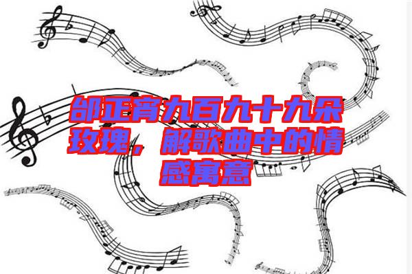 邰正宵九百九十九朵玫瑰，解歌曲中的情感寓意