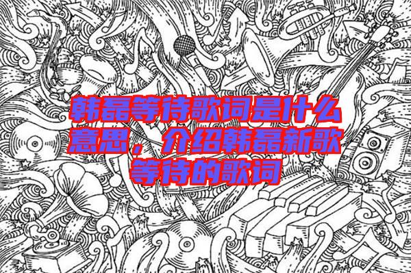 韓磊等待歌詞是什么意思，介紹韓磊新歌等待的歌詞