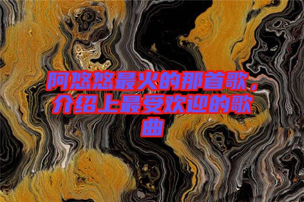 阿悠悠最火的那首歌，介紹上最受歡迎的歌曲