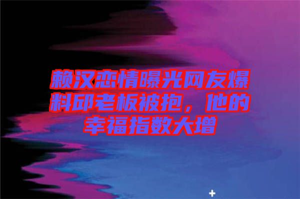 賴漢戀情曝光網友爆料邱老板被抱，他的幸福指數大增