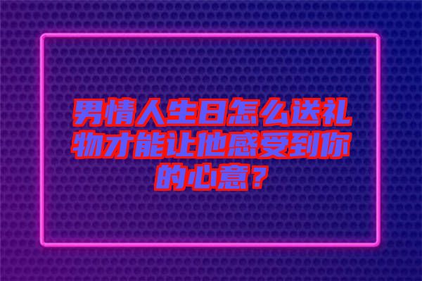 男情人生日怎么送禮物才能讓他感受到你的心意？