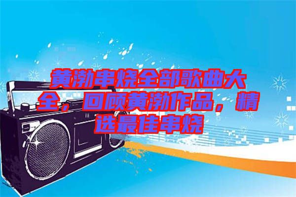 黃渤串燒全部歌曲大全，回顧黃渤作品，精選最佳串燒