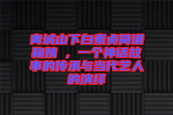 青城山下白素貞簡譜鞠婧祎，一個神話故事的傳承與當代藝人的演繹