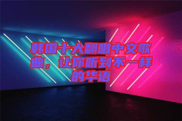 韓國(guó)十大翻唱中文歌曲，讓你聽到不一樣的華語